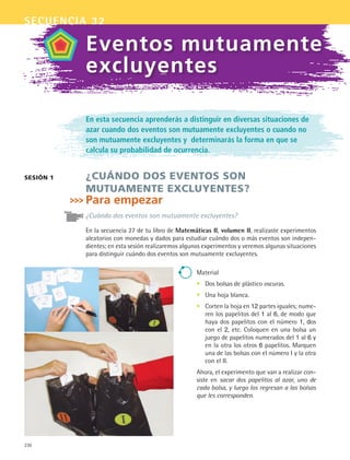 230
secuencia 32
En esta secuencia aprenderás a distinguir en diversas situaciones de
azar cuando dos eventos son mutuamente excluyentes o cuando no
son mutuamente excluyentes y determinarás la forma en que se
calcula su probabilidad de ocurrencia.
¿Cuándo dos eventos son
mutuamente excluyentes?
Para empezar
¿Cuándo dos eventos son mutuamente excluyentes?
En la secuencia 27 de tu libro de Matemáticas II, volumen II, realizaste experimentos
aleatorios con monedas y dados para estudiar cuándo dos o más eventos son indepen-
dientes; en esta sesión realizaremos algunos experimentos y veremos algunas situaciones
para distinguir cuándo dos eventos son mutuamente excluyentes.
sesión 1
Eventos mutuamente
excluyentes
Material
Dos bolsas de plástico oscuras.
Una hoja blanca.
Corten la hoja en 12 partes iguales; nume-
ren los papelitos del 1 al 6, de modo que
haya dos papelitos con el número 1, dos
con el 2, etc. Coloquen en una bolsa un
juego de papelitos numerados del 1 al 6 y
en la otra los otros 6 papelitos. Marquen
una de las bolsas con el número I y la otra
con el II.
Ahora, el experimento que van a realizar con-
siste en sacar dos papelitos al azar, uno de
cada bolsa, y luego los regresan a las bolsas
que les corresponden.
•
•
•
MAT2 B5 S32.indd 230 9/10/07 12:48:06 PM
 