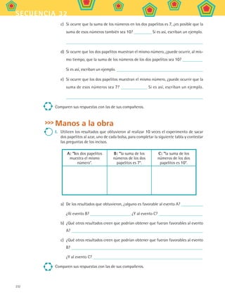 232
secuencia 32
c)	 Si ocurre que la suma de los números en los dos papelitos es 7, ¿es posible que la
suma de esos números también sea 10? Si es así, escriban un ejemplo.
d)	 Si ocurre que los dos papelitos muestran el mismo número, ¿puede ocurrir, al mis-
mo tiempo, que la suma de los números de los dos papelitos sea 10?
Si es así, escriban un ejemplo.
e)	 Si ocurre que los dos papelitos muestran el mismo número, ¿puede ocurrir que la
suma de esos números sea 7? Si es así, escriban un ejemplo.
Comparen sus respuestas con las de sus compañeros.
Manos a la obra
I.	 Utilicen los resultados que obtuvieron al realizar 10 veces el experimento de sacar
dos papelitos al azar, uno de cada bolsa, para completar la siguiente tabla y contestar
las preguntas de los incisos.
A: los dos papelitos
muestra el mismo
número.
B: la suma de los
números de los dos
papelitos es 7.
C: la suma de los
números de los dos
papelitos es 10.
a)	 De los resultados que obtuvieron, ¿alguno es favorable al evento A?
¿Al evento B? ¿Y al evento C?
b)	 ¿Qué otros resultados creen que podrían obtener que fueran favorables al evento
A?
c)	 ¿Qué otros resultados creen que podrían obtener que fueran favorables al evento
B?
¿Y al evento C?
Comparen sus respuestas con las de sus compañeros.
MAT2 B5 S32.indd 232 9/10/07 12:48:08 PM
 
