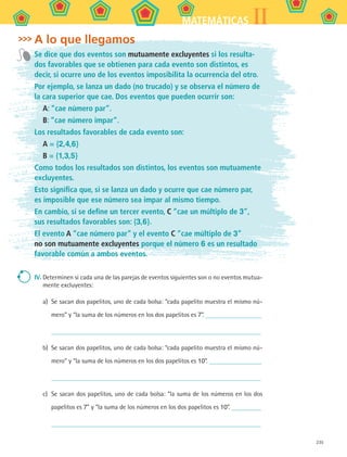 235
IIMATEMÁTICAS
A lo que llegamos
Se dice que dos eventos son mutuamente excluyentes si los resulta-
dos favorables que se obtienen para cada evento son distintos, es
decir, si ocurre uno de los eventos imposibilita la ocurrencia del otro.
Por ejemplo, se lanza un dado (no trucado) y se observa el número de
la cara superior que cae. Dos eventos que pueden ocurrir son:
A: “cae número par”.
B: “cae número impar”.
Los resultados favorables de cada evento son:
A = {2,4,6}
B = {1,3,5}
Como todos los resultados son distintos, los eventos son mutuamente
excluyentes.
Esto significa que, si se lanza un dado y ocurre que cae número par,
es imposible que ese número sea impar al mismo tiempo.
En cambio, si se define un tercer evento, C “cae un múltiplo de 3”,
sus resultados favorables son: {3,6}.
El evento A “cae número par” y el evento C “cae múltiplo de 3”
no son mutuamente excluyentes porque el número 6 es un resultado
favorable común a ambos eventos.
IV.	Determinen si cada una de las parejas de eventos siguientes son o no eventos mutua-
mente excluyentes:
a)	 Se sacan dos papelitos, uno de cada bolsa: “cada papelito muestra el mismo nú-
mero” y “la suma de los números en los dos papelitos es 7”.
b)	 Se sacan dos papelitos, uno de cada bolsa: “cada papelito muestra el mismo nú-
mero” y “la suma de los números en los dos papelitos es 10”.
c)	 Se sacan dos papelitos, uno de cada bolsa: “la suma de los números en los dos
papelitos es 7” y “la suma de los números en los dos papelitos es 10”.
MAT2 B5 S32.indd 235 9/10/07 12:48:11 PM
 
