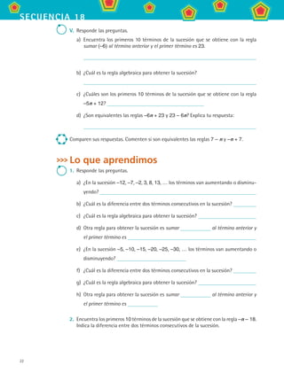 22
secuencia 18
V.	 Responde las preguntas.
a)	 Encuentra los primeros 10 términos de la sucesión que se obtiene con la regla
sumar (–6) al término anterior y el primer término es 23.
	
b)	 ¿Cuál es la regla algebraica para obtener la sucesión?	
c)	 ¿Cuáles son los primeros 10 términos de la sucesión que se obtiene con la regla	
–5n + 12?
d)	 ¿Son equivalentes las reglas –6n + 23 y 23 – 6n? Explica tu respuesta:
	
Comparen sus respuestas. Comenten si son equivalentes las reglas 7 – n y –n + 7.
Lo que aprendimos
1.	 Responde las preguntas.
a)	 ¿En la sucesión –12, –7, –2, 3, 8, 13, … los términos van aumentando o disminu-
yendo?
b)	 ¿Cuál es la diferencia entre dos términos consecutivos en la sucesión?
c)	 ¿Cuál es la regla algebraica para obtener la sucesión?
d)	 Otra regla para obtener la sucesión es sumar al término anterior y
el primer término es
e)	 ¿En la sucesión –5, –10, –15, –20, –25, –30, … los términos van aumentando o
disminuyendo?
f)	 ¿Cuál es la diferencia entre dos términos consecutivos en la sucesión?
g)	 ¿Cuál es la regla algebraica para obtener la sucesión?
h)	 Otra regla para obtener la sucesión es sumar al término anterior y
el primer término es
2.	 Encuentra los primeros 10 términos de la sucesión que se obtiene con la regla –n – 18.
Indica la diferencia entre dos términos consecutivos de la sucesión.
MAT2 B3 S18.indd 22 9/10/07 3:36:57 PM
 
