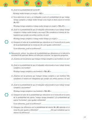 239
IIMATEMÁTICAS
b)	 ¿Cuál es la probabilidad del evento C?
P(trabaja medio tiempo y es mujer) = P(C) =
c)	 Si se selecciona al azar a un trabajador, ¿cuál es la probabilidad de que trabaje
tiempo completo y trabaje medio tiempo y sea mujer, es decir, ocurre el evento
(A y C)?
P(trabaja tiempo completo y trabaja medio tiempo y es mujer) = P(A y C) =
d)	 ¿Cuál es la probabilidad de que el trabajador seleccionado al azar trabaje tiempo
completo o trabaje medio tiempo y sea mujer? (No consideren el número de tra-
bajadores que cumple con ambos eventos a la vez).
P(trabaja tiempo completo o trabaja medio tiempo y es mujer) =
e)	 Comparen el valor de la probabilidad que obtuvieron en el inciso d) con la suma
de las probabilidades de los incisos a) y b), ¿son iguales o diferentes?
Si son diferentes, ¿cuál es la diferencia?
III.	Nuevamente, utilicen los valores de la probabilidad que obtuvieron en la tabla de la
actividad II del apartado Manos a la obra para contestar las siguientes preguntas.
a)	 ¿Cuántas son las personas que trabajan tiempo completo y son hombres a la vez?
b)	 ¿Cuál es la probabilidad de que el trabajador seleccionado al azar trabaje tiempo
completo y sea hombre?
P(trabaja tiempo completo y sea hombre) = P(A y B) =
c)	 ¿Cuántas son las personas que trabajan tiempo completo o son hombres? (No
consideren el número de trabajadores que cumple con ambos eventos a la vez)
d)	 ¿Cuál es la probabilidad de que el trabajador seleccionado al azar trabaje tiempo
completo o sea hombre?
P(trabaja tiempo completo o sea hombre) = P(A o B) =
e)	 Comparen el valor de la probabilidad que obtuvieron en el inciso d) con la suma
de la probabilidad del evento trabaja tiempo completo y la probabilidad del
evento es hombre, ¿son iguales o diferentes?
Si son diferentes, ¿cuál es la diferencia?
f)	 Comparen esa diferencia con la probabilidad del evento (A y B) obtenida en el
inciso b), ¿son iguales o diferentes? ¿Por qué consideran que se
obtiene esa diferencia?
MAT2 B5 S32.indd 239 9/10/07 12:48:13 PM
 