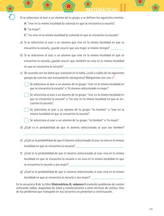 241
IIMATEMÁTICAS
Si se selecciona al azar a un alumno de tu grupo, y se definen los siguientes eventos:
A: vive en la misma localidad (o colonia) en que se encuentra la escuela.
B: es mujer.
C: no vive en la misma localidad (o colonia) en que se encuentra la escuela.
a)	 Si se selecciona al azar a un alumno que vive en la misma localidad en que se
encuentra la escuela, ¿puede ocurrir que sea mujer al mismo tiempo?
b)	 Si se selecciona al azar a un alumno que vive en la misma localidad en que se
encuentra la escuela, ¿puede ocurrir que también no viva en la misma localidad
en que se encuentra la escuela?
c)	 De acuerdo con los datos que anotaron en la tabla, ¿cuál o cuáles de las siguientes
parejas de eventos son mutuamente excluyentes? Márquenlas con una .
	 Se selecciona al azar a un alumno de tu grupo: “vive en la misma localidad en
que se encuentra la escuela” o “el alumno seleccionado es mujer”.
	 Se selecciona al azar a un alumno de tu grupo: “vive en la misma localidad en
que se encuentra la escuela” o “no vive en la misma localidad en que se en-
cuentra la escuela”.
	 Se selecciona al azar a un alumno de tu grupo: “es hombre” o “vive en la
misma localidad en que se encuentra la escuela”.
	 Se selecciona al azar a un alumno de tu grupo: “es hombre” o “es mujer”.
d)	 ¿Cuál es la probabilidad de que el alumno seleccionado al azar sea hombre?
e)	 ¿Cuál es la probabilidad de que el alumno seleccionado al azar no viva en la misma
localidad en que se encuentra la escuela?
f)	 ¿Cuál es la probabilidad de que el alumno seleccionado al azar viva en la misma
localidad en que se encuentra la escuela o no viva en la misma localidad en que
se encuentra la escuela y sea mujer?
g)	 ¿Cuál es la probabilidad de que el alumno seleccionado al azar viva en la misma
localidad en que se encuentra la escuela o sea mujer?
En la secuencia 9 de tu libro Matemáticas II, volumen I resolviste problemas de conteo
utilizando tablas, diagramas de árbol y enumeraciones y otras técnicas de conteo. Uno
de los problemas que trabajaste en esa secuencia se presentan a continuación.
MAT2 B5 S32.indd 241 9/10/07 12:48:15 PM
 