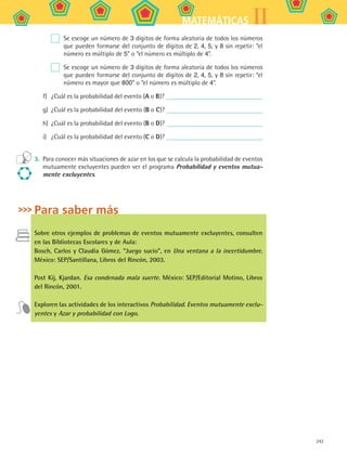 243
IIMATEMÁTICAS
	 Se escoge un número de 3 dígitos de forma aleatoria de todos los números
que pueden formarse del conjunto de dígitos de 2, 4, 5, y 8 sin repetir: “el
número es múltiplo de 5” o “el número es múltiplo de 4”.
	 Se escoge un número de 3 dígitos de forma aleatoria de todos los números
que pueden formarse del conjunto de dígitos de 2, 4, 5, y 8 sin repetir: “el
número es mayor que 800” o “el número es múltiplo de 4”.
f)	 ¿Cuál es la probabilidad del evento (A o B)?
g)	 ¿Cuál es la probabilidad del evento (B o C)?
h)	 ¿Cuál es la probabilidad del evento (B o D)?
i)	 ¿Cuál es la probabilidad del evento (C o D)?
3.	 Para conocer más situaciones de azar en los que se calcula la probabilidad de eventos
mutuamente excluyentes pueden ver el programa Probabilidad y eventos mutua-
mente excluyentes.
Para saber más
Sobre otros ejemplos de problemas de eventos mutuamente excluyentes, consulten
en las Bibliotecas Escolares y de Aula:
Bosch, Carlos y Claudia Gómez. “Juego sucio”, en Una ventana a la incertidumbre.
México: SEP/Santillana, Libros del Rincón, 2003.
Post Kij, Kjardan. Esa condenada mala suerte. México: SEP/Editorial Motino, Libros
del Rincón, 2001.
Exploren las actividades de los interactivos Probabilidad. Eventos mutuamente exclu-
yentes y Azar y probabilidad con Logo.
MAT2 B5 S32.indd 243 9/10/07 12:48:15 PM
 
