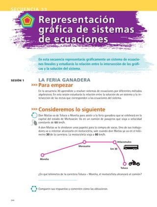 244
secuencia 33
En esta secuencia representarás gráficamente un sistema de ecuacio-
nes lineales y estudiarás la relación entre la intersección de las gráfi-
cas y la solución del sistema.
LA FERIA GANADERA
Para empezar
En la secuencia 30 aprendiste a resolver sistemas de ecuaciones por diferentes métodos
algebraicos. En esta sesión estudiarás la relación entre la solución de un sistema y la in-
tersección de las rectas que corresponden a las ecuaciones del sistema.
Consideremos lo siguiente
Don Matías va de Toluca a Morelia para asistir a la feria ganadera que se celebrará en la
capital del estado de Michoacán. Va en un camión de pasajeros que viaja a velocidad
constante de 60 km/h.
A don Matías se le olvidaron unos papeles para la compra de vacas. Uno de sus trabaja-
dores va a intentar alcanzarlo en motocicleta, sale cuando don Matías ya va en el kiló-
metro 30 de la carretera. La motocicleta viaja a 80 km/h.
sesión 1
Representación
gráfica de sistemas
de ecuaciones
¿En qué kilómetro de la carretera Toluca – Morelia, el motociclista alcanzará al camión?
Comparen sus respuestas y comenten cómo las obtuvieron.
Toluca
Atlacomulco
Maravatío
Morelia
km 30
MAT2 B5 S33.indd 244 9/10/07 12:48:36 PM
 