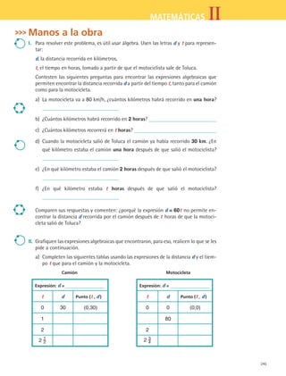 245
IIMATEMÁTICAS
Manos a la obra
I.	 Para resolver este problema, es útil usar álgebra. Usen las letras d y t para represen-
tar:
d, la distancia recorrida en kilómetros,
t, el tiempo en horas, tomado a partir de que el motociclista sale de Toluca.
Contesten las siguientes preguntas para encontrar las expresiones algebraicas que
permiten encontrar la distancia recorrida d a partir del tiempo t, tanto para el camión
como para la motocicleta.
a)	 La motocicleta va a 80 km/h, ¿cuántos kilómetros habrá recorrido en una hora?
b)	 ¿Cuántos kilómetros habrá recorrido en 2 horas?
c)	 ¿Cuántos kilómetros recorrerá en t horas?
d)	 Cuando la motocicleta salió de Toluca el camión ya había recorrido 30 km. ¿En
qué kilómetro estaba el camión una hora después de que salió el motociclista?
e)	 ¿En qué kilómetro estaba el camión 2 horas después de que salió el motociclista?
f)	 ¿En qué kilómetro estaba t horas después de que salió el motociclista?
Comparen sus respuestas y comenten: ¿porqué la expresión d = 60t no permite en-
contrar la distancia d recorrida por el camión después de t horas de que la motoci-
cleta salió de Toluca?
II.	 Grafiquen las expresiones algebraicas que encontraron, para eso, realicen lo que se les
pide a continuación.
a)	 Completen las siguientes tablas usando las expresiones de la distancia d y el tiem-
po t que para el camión y la motocicleta.
	 Camión	 Motocicleta
Expresión: d = Expresión: d =
t d Punto (t , d ) t d Punto (t , d )
0 30 (0,30) 0 0 (0,0)
1 80
2 2
2 1
2 2 3
4
MAT2 B5 S33.indd 245 9/10/07 12:48:37 PM
 