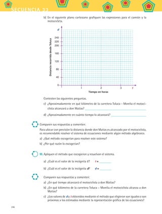 246
secuencia 33
b)	 En el siguiente plano cartesiano grafiquen las expresiones para el camión y la
motocicleta.
Tiempo en horas
DistanciarecorridadesdeToluca
d
t
240
220
200
160
120
80
40
0
	 1	 2	 3	
Contesten las siguientes preguntas.
c)	 ¿Aproximadamente en qué kilómetro de la carretera Toluca - Morelia el motoci-
clista alcanzará a don Matías?
d)	 ¿Aproximadamente en cuánto tiempo lo alcanzará?
Comparen sus respuestas y comenten:
Para ubicar con precisión la distancia donde don Matías es alcanzado por el motociclista,
es recomendable resolver el sistema de ecuaciones mediante algún método algebraico.
a)	 ¿Qué método escogerían para resolver este sistema?
b)	 ¿Por qué razón lo escogerían?
III.	Apliquen el método que escogieron y resuelvan el sistema.
a)	 ¿Cuál es el valor de la incógnita t ?	 t =
b)	 ¿Cuál es el valor de la incógnita d?	 d =
Comparen sus respuestas y comenten:
a)	 ¿En qué tiempo alcanzará el motociclista a don Matías?
b)	 ¿En qué kilómetro de la carretera Toluca – Morelia el motociclista alcanza a don
Matías?
c)	 ¿Los valores de d y t obtenidos mediante el método que eligieron son iguales o son
próximos a los estimados mediante la representación gráfica de las ecuaciones?
MAT2 B5 S33.indd 246 9/10/07 12:48:38 PM
 