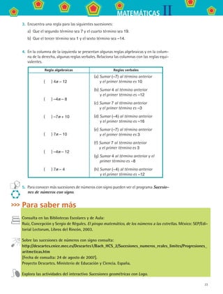 23
IIMATEMÁTICAS
3.	 Encuentra una regla para las siguientes sucesiones:
a)	 Que el segundo término sea 7 y el cuarto término sea 19.
b)	 Que el tercer término sea 1 y el sexto término sea –14.
4.	 En la columna de la izquierda se presentan algunas reglas algebraicas y en la colum-
na de la derecha, algunas reglas verbales. Relaciona las columnas con las reglas equi-
valentes.
Regla algebraicas Reglas verbales
(    ) 4n – 12
(    ) –4n – 8
(    ) –7n + 10
(    ) 7n – 10
(    ) –4n – 12
(    ) 7n – 4
(a) Sumar (–7) al término anterior
y el primer término es 10
(b) Sumar 4 al término anterior
y el primer término es –12
(c) Sumar 7 al término anterior
y el primer término es –3
(d) Sumar (–4) al término anterior
y el primer término es –16
(e) Sumar (–7) al término anterior
y el primer término es 3
(f) Sumar 7 al término anterior
y el primer término es 3
(g) Sumar 4 al término anterior y el
primer término es −8
(h) Sumar (−4) al término anterior
y el primer término es −12
5.	 Para conocer más sucesiones de números con signo pueden ver el programa Sucesio-
nes de números con signo.
Para saber más
Consulta en las Bibliotecas Escolares y de Aula:
Ruiz, Concepción y Sergio de Régules. El piropo matemático, de los números a las estrellas. México: SEP/Edi-
torial Lectorum, Libros del Rincón, 2003.
Sobre las sucesiones de números con signo consulta:
http://descartes.cnice.mec.es/Descartes1/Bach_HCS_2/Sucesiones_numeros_reales_limites/Progresiones_
aritmeticas.htm
[Fecha de consulta: 24 de agosto de 2007].
Proyecto Descartes. Ministerio de Educación y Ciencia. España.
Explora las actividades del interactivo Sucesiones geométricas con Logo.
MAT2 B3 S18.indd 23 9/10/07 3:36:58 PM
 