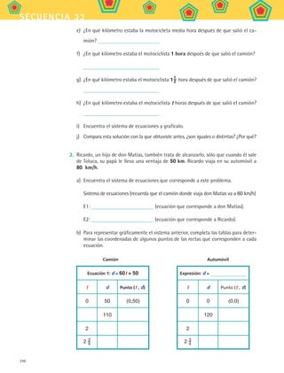 248
secuencia 33
e)	 ¿En qué kilómetro estaba la motocicleta media hora después de que salió el ca-
mión?
f)	 ¿En qué kilómetro estaba el motociclista 1 hora después de que salió el camión?
g)	 ¿En qué kilómetro estaba el motociclista 11
2 hora después de que salió el camión?
h)	 ¿En qué kilómetro estaba el motociclista t horas después de que salió el camión?
i)	 Encuentra el sistema de ecuaciones y grafícalo.
j)	 Compara esta solución con la que obtuviste antes, ¿son iguales o distintas? ¿Por qué?
2.	 Ricardo, un hijo de don Matías, también trata de alcanzarlo, sólo que cuando él sale
de Toluca, su papá le lleva una ventaja de 50 km. Ricardo viaja en su automóvil a
80  km/h.
a)	 Encuentra el sistema de ecuaciones que corresponde a este problema.
Sistema de ecuaciones (recuerda que el camión donde viaja don Matías va a 60 km/h)
E1: (ecuación que corresponde a don Matías).
E2: (ecuación que corresponde a Ricardo).
b)	 Para representar gráficamente el sistema anterior, completa las tablas para deter-
minar las coordenadas de algunos puntos de las rectas que corresponden a cada
ecuación.
	 Camión	 Automóvil
Ecuación 1: d = 60t + 50 Expresión: d =
t d Punto (t , d) t d Punto (t , d)
0 50 (0,50) 0 0 (0,0)
110 120
2 2
2 3
4 2 3
4
MAT2 B5 S33.indd 248 9/10/07 12:48:40 PM
 