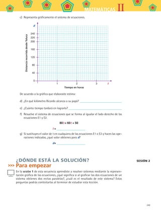 249
IIMATEMÁTICAS
c)	 Representa gráficamente el sistema de ecuaciones.
Tiempo en horas
DistanciarecorridadesdeToluca d
t
240
220
200
160
120
80
40
0
	 1	 2	 3	
De acuerdo a la gráfica que elaboraste estima:
d)	 ¿En qué kilómetro Ricardo alcanza a su papá?
e)	 ¿Cuánto tiempo tardará en lograrlo?
f)	 Resuelve el sistema de ecuaciones que se forma al igualar el lado derecho de las
ecuaciones E1 y E2.
80t = 60t + 50
t =
g)	 Si sustituyes el valor de t en cualquiera de las ecuaciones E1 o E2 y haces las ope-
raciones indicadas, ¿qué valor obtienes para d?
d=
¿DÓNDE ESTÁ LA SOLUCIÓN?
Para empezar
En la sesión 1 de esta secuencia aprendiste a resolver sistemas mediante la represen-
tación gráfica de las ecuaciones, ¿qué significa si al graficar las dos ecuaciones de un
sistema obtienes dos rectas paralelas?, ¿cuál es el resultado de este sistema? Estas
preguntas podrás contestarlas al terminar de estudiar esta lección.
sesión 2
MAT2 B5 S33.indd 249 9/10/07 12:48:41 PM
 