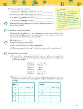 251
IIMATEMÁTICAS
Contesten las siguientes preguntas:
a) ¿Cuánto es la ordenada al origen de la recta 1?
b) ¿Cuánto es la ordenada al origen de la recta 2?
c) ¿Cuánto es la pendiente de la recta 1?
d) ¿Cuánto es la pendiente de la recta 2?
Comparen sus respuestas y comenten: ¿existirá algún punto común a
las dos rectas? ¿Cuál?
II.	 Resuelvan el siguiente problema:
Hallar dos números tales que tres veces el segundo menos seis veces el primero, den
nueve como resultado; y que, al mismo tiempo, doce veces el primero menos seis
veces el segundo, den dieciocho como resultado.
Los números son: y
Comparen sus respuestas. Comenten:
a)	 ¿Qué método usaron para encontrar los números?
b)	 ¿Creen que se puedan encontrar los dos números que se piden en el problema?
III.	Contesten lo que se les pide:
a)	 Si se usa la letra x para representar al primer número y la letra y para representar
al segundo número, ¿cuál de las siguientes parejas de ecuaciones corresponde al
problema? Subráyenla.
Ecuación 1:
Ecuación 2:
3x – 6y = 9
12x – 6y = 18
Ecuación 1:
Ecuación 2:
3xy = 9
6xy = 18
Ecuación 1:
Ecuación 2:
3y – 6x = 9
12x – 6y = 18
b)	 Completen la siguiente tabla para encontrar algunas parejas de números que
cumplan con las ecuaciones que escogieron. Después, grafiquen los puntos que
obtengan.
Recta 1: Recta 2:
x y Punto (x , y) x y Punto (x , y)
–1 –1
0 0
1 1
4 4
Recuerda que:
Si la ecuación de la recta es de la
forma y = mx + b, la pendiente
de la recta corresponde al
número m y la ordenada al
origen corresponde al número b.
Además, la ordenada al origen
de una recta es la ordenada del
punto de intersección de la recta
con el eje Y.
MAT2 B5 S33.indd 251 9/10/07 12:48:42 PM
 