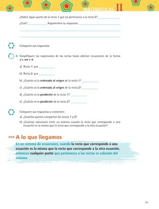 255
IIMATEMÁTICAS
¿Habrá algún punto de la recta 1 que no pertenezca a la recta 2?
¿Cuál? Argumenten su respuesta
Comparen sus respuestas.
II.	 Simplifiquen las expresiones de las rectas hasta obtener ecuaciones de la forma
y = mx + b.
a)	 Recta 1: y =
b)	 Recta 2: y =
b)	 ¿Cuánto es la ordenada al origen de la recta 1?
c)	 ¿Cuánto es la ordenada al origen de la recta 2?
d)	 ¿Cuánto es la pendiente de la recta 1?
e)	 ¿Cuánto es la pendiente de la recta 2?
Comparen sus respuestas y comenten:
a)	 ¿Cuántos puntos comparten las rectas 1 y 2?
b)	 ¿Cuántas soluciones tiene un sistema cuando la recta que corresponde a una
ecuación es la misma que la recta que corresponde a la otra ecuación?
A lo que llegamos
En un sistema de ecuaciones, cuando la recta que corresponde a una
ecuación es la misma que la recta que corresponde a la otra ecuación,
entonces cualquier punto que pertenezca a las rectas es solución del
sistema.
MAT2 B5 S33.indd 255 9/10/07 12:48:45 PM
 