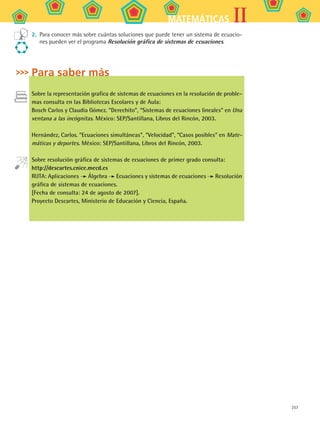 257
IIMATEMÁTICAS
2.	 Para conocer más sobre cuántas soluciones que puede tener un sistema de ecuacio-
nes pueden ver el programa Resolución gráfica de sistemas de ecuaciones.
Para saber más
Sobre la representación grafica de sistemas de ecuaciones en la resolución de proble-
mas consulta en las Bibliotecas Escolares y de Aula:
Bosch Carlos y Claudia Gómez. “Derechito”, “Sistemas de ecuaciones lineales” en Una
ventana a las incógnitas. México: SEP/Santillana, Libros del Rincón, 2003.
Hernández, Carlos. “Ecuaciones simultáneas”, “Velocidad”, “Casos posibles” en Mate-
máticas y deportes. México: SEP/Santillana, Libros del Rincón, 2003.
Sobre resolución gráfica de sistemas de ecuaciones de primer grado consulta:
http://descartes.cnice.mecd.es
RUTA: Aplicaciones Álgebra Ecuaciones y sistemas de ecuaciones Resolución
gráfica de sistemas de ecuaciones.
[Fecha de consulta: 24 de agosto de 2007].
Proyecto Descartes, Ministerio de Educación y Ciencia, España.
MAT2 B5 S33.indd 257 9/10/07 12:48:46 PM
 