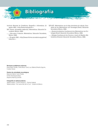 258
Bibliografía
Instituto Nacional de Estadística, Geografía e Informática. 23
agosto 2003. http://www.inegi.gob.mx 
SEP. Fichero. Actividades didácticas. Matemáticas. Educación Se-
cundaria, México, 2000.
Libro para el maestro. Matemáticas. Educación Secundaria,
México, 2000.
20 agosto 2007. http://www.reforma secundaria.sep.gob.mx/
index.htm 
SEP-ILCE. Matemáticas con la hoja electrónica de cálculo, Ense-
ñanza de las Matemáticas con Tecnología (Emat). Educación
Secundaria, México, 2000.
Geometría dinámica, Enseñanza de las Matemáticas con Tec-
nología (Emat). Educación Secundaria, México, 2000.
Biología, Enseñanza de las Ciencias a través de Modelos Ma-
temáticos (Ecamm). Educación Secundaria, México, 2000.
Revisores académicos externos
David Block Sevilla, Carlos Bosch Giral, Luis Alberto Briseño Aguirre,
Carolyn Kieran
Diseño de actividades tecnológicas
Mauricio Héctor Cano Pineda
Emilio Domínguez Bravo
Deyanira Monroy Zariñán
Fotografía en telesecundarias
Telesecundaria “Centro Histórico”. Distrito Federal.
Telesecundaria “Sor Juana Inés de la Cruz”. Estado de México.
Bibliografía
MAT2 B5 S33.indd 258 9/10/07 12:48:49 PM
 