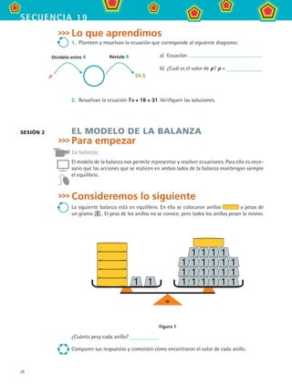28
secuencia 19
Lo que aprendimos
1.	 Planteen y resuelvan la ecuación que corresponde al siguiente diagrama:
a)	 Ecuación:
b)	 ¿Cuál es el valor de p ? p =
2.	 Resuelvan la ecuación 7x + 18 = 31. Verifiquen las soluciones.
EL MODELO DE LA BALANZA
Para empezar
La balanza
El modelo de la balanza nos permite representar y resolver ecuaciones. Para ello es nece-
sario que las acciones que se realicen en ambos lados de la balanza mantengan siempre
el equilibrio.
Consideremos lo siguiente
La siguiente balanza está en equilibrio. En ella se colocaron anillos y pesas de
un gramo 1  . El peso de los anillos no se conoce, pero todos los anillos pesan lo mismo.
=
Figura 1
¿Cuánto pesa cada anillo?
Comparen sus respuestas y comenten cómo encontraron el valor de cada anillo.
sesión 2
p 34.5
Réstale 5Divídelo entre 4
MAT2 B3 S19.indd 28 9/10/07 12:29:15 PM
 