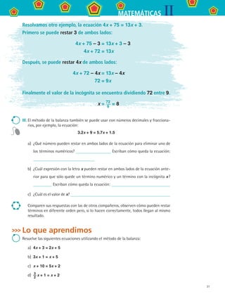 31
IIMATEMÁTICAS
Resolvamos otro ejemplo, la ecuación 4x + 75 = 13x + 3.
Primero se puede restar 3 de ambos lados:
	 4x + 75 – 3 = 13x + 3 – 3
	 4x + 72 = 13x
Después, se puede restar 4x de ambos lados:
	 4x + 72 – 4x = 13x – 4x
	 72 = 9x
Finalmente el valor de la incógnita se encuentra dividiendo 72 entre 9.
	 x = 72
9
= 8
III.	El método de la balanza también se puede usar con números decimales y fracciona-
rios, por ejemplo, la ecuación:
3.2x + 9 = 5.7x + 1.5
a)	 ¿Qué número pueden restar en ambos lados de la ecuación para eliminar uno de
los términos numéricos? Escriban cómo queda la ecuación:
b)	 ¿Cuál expresión con la letra x pueden restar en ambos lados de la ecuación ante-
rior para que sólo quede un término numérico y un término con la incógnita x ?
Escriban cómo queda la ecuación:
c)	 ¿Cuál es el valor de x?
Comparen sus respuestas con las de otros compañeros, observen cómo pueden restar
términos en diferente orden pero, si lo hacen correctamente, todos llegan al mismo
resultado.
Lo que aprendimos
Resuelve las siguientes ecuaciones utilizando el método de la balanza:
a)	 4x + 3 = 2x + 5
b)	 3x + 1 = x + 5
c)	 x + 10 = 5x + 2
d)	 3
2
 x + 1 = x + 2
MAT2 B3 S19.indd 31 9/10/07 12:29:21 PM
 