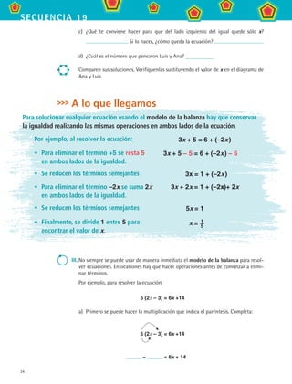 34
secuencia 19
c)	 ¿Qué te conviene hacer para que del lado izquierdo del igual quede sólo x?
Si lo haces, ¿cómo queda la ecuación?
d)	 ¿Cuál es el número que pensaron Luis y Ana?
Comparen sus soluciones. Verifíquenlas sustituyendo el valor de x en el diagrama de
Ana y Luis.
A lo que llegamos
Para solucionar cualquier ecuación usando el modelo de la balanza hay que conservar
la igualdad realizando las mismas operaciones en ambos lados de la ecuación.
Por ejemplo, al resolver la ecuación: 3x + 5 = 6 + (–2x )
•	 Para eliminar el término +5 se resta 5 	
en ambos lados de la igualdad.
3x + 5 – 5 = 6 + (–2x ) – 5
•	 Se reducen los términos semejantes 3x = 1 + (–2x )
•	 Para eliminar el término –2x se suma 2x
en ambos lados de la igualdad.
3x + 2x = 1 + (–2x)+ 2x
•	 Se reducen los términos semejantes 5x = 1
•	 Finalmente, se divide 1 entre 5 para
encontrar el valor de x.
x = 1	
5
III.	No siempre se puede usar de manera inmediata el modelo de la balanza para resol-
ver ecuaciones. En ocasiones hay que hacer operaciones antes de comenzar a elimi-
nar términos.
Por ejemplo, para resolver la ecuación
	 5 (2x – 3) = 6x +14
a)	 Primero se puede hacer la multiplicación que indica el paréntesis. Completa:
	
	 	 5 (2x – 3) = 6x +14
	
	 – = 6x + 14
MAT2 B3 S19.indd 34 9/10/07 12:29:23 PM
 