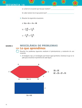 36
secuencia 19
a)	 ¿Cuál es la ecuación que hay que resolver?
b)	 ¿Qué número fue el que pensó Juan?
2.	 Resuelve las siguientes ecuaciones:
a)	 3(x + 4) = – 5x – 36
b)	
r + 6
– 5
=
r – 4
5
c)	
z – 6
4
=
z + 4
9
MISCELÁNEA DE PROBLEMAS
Lo que aprendimos
Resuelve los problemas siguientes mediante el planteamiento y resolución de una
ecuación.
1.	 El hexágono rojo y el rectángulo azul tienen igual perímetro. Contesta lo que se te
pide para encontrar el perímetro de cada figura.
A 2x – 1 B
C
DE
x
F
AB = DE
BC = CD = EF = FA
2x + 4.5
x
SESIÓN 4
MAT2 B3 S19.indd 36 9/10/07 12:29:25 PM
 