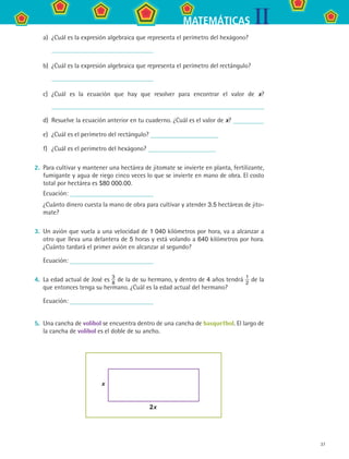 37
IIMATEMÁTICAS
a)	 ¿Cuál es la expresión algebraica que representa el perímetro del hexágono?
	
b)	 ¿Cuál es la expresión algebraica que representa el perímetro del rectángulo?
	
c)	 ¿Cuál es la ecuación que hay que resolver para encontrar el valor de x?
d)	 Resuelve la ecuación anterior en tu cuaderno. ¿Cuál es el valor de x?
e)	 ¿Cuál es el perímetro del rectángulo?
f)	 ¿Cuál es el perímetro del hexágono?
2.	 Para cultivar y mantener una hectárea de jitomate se invierte en planta, fertilizante,
fumigante y agua de riego cinco veces lo que se invierte en mano de obra. El costo
total por hectárea es $80 000.00.
	 Ecuación:
	 ¿Cuánto dinero cuesta la mano de obra para cultivar y atender 3.5 hectáreas de jito-
mate?
3.	 Un avión que vuela a una velocidad de 1 040 kilómetros por hora, va a alcanzar a
otro que lleva una delantera de 5 horas y está volando a 640 kilómetros por hora.
¿Cuánto tardará el primer avión en alcanzar al segundo?
	 Ecuación:
4.	 La edad actual de José es 3
8
de la de su hermano, y dentro de 4 años tendrá 1
2
de la
que entonces tenga su hermano. ¿Cuál es la edad actual del hermano?
	 Ecuación:
5.	 Una cancha de volibol se encuentra dentro de una cancha de basquetbol. El largo de
la cancha de volibol es el doble de su ancho.
2x
x
	
MAT2 B3 S19.indd 37 9/10/07 12:29:25 PM
 