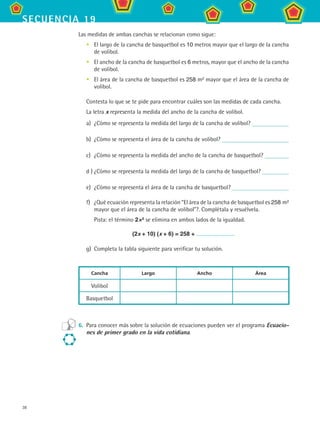 38
secuencia 19
Las medidas de ambas canchas se relacionan como sigue:
El largo de la cancha de basquetbol es 10 metros mayor que el largo de la cancha
de volibol.
El ancho de la cancha de basquetbol es 6 metros, mayor que el ancho de la cancha
de volibol.
El área de la cancha de basquetbol es 258 m2 mayor que el área de la cancha de
volibol.
Contesta lo que se te pide para encontrar cuáles son las medidas de cada cancha.
La letra x representa la medida del ancho de la cancha de volibol.
a)	 ¿Cómo se representa la medida del largo de la cancha de volibol?
b)	 ¿Cómo se representa el área de la cancha de volibol?
c)	 ¿Cómo se representa la medida del ancho de la cancha de basquetbol?
d )	¿Cómo se representa la medida del largo de la cancha de basquetbol?
e)	 ¿Cómo se representa el área de la cancha de basquetbol?
f)	 ¿Qué ecuación representa la relación “El área de la cancha de basquetbol es 258 m2
mayor que el área de la cancha de volibol”?. Complétala y resuélvela.
	 Pista: el término 2×2 se elimina en ambos lados de la igualdad.
(2x + 10) (x + 6) = 258 +
g)	 Completa la tabla siguiente para verificar tu solución.
Cancha Largo Ancho Área
Volibol
Basquetbol
6.	 Para conocer más sobre la solución de ecuaciones pueden ver el programa Ecuacio-
nes de primer grado en la vida cotidiana.
•
•
•
MAT2 B3 S19.indd 38 9/10/07 12:29:26 PM
 