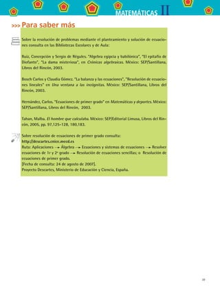 39
IIMATEMÁTICAS
Para saber más
Sobre la resolución de problemas mediante el planteamiento y solución de ecuacio-
nes consulta en las Bibliotecas Escolares y de Aula:
Ruiz, Concepción y Sergio de Régules. “Algebra egipcia y babilónica”, “El epitafio de
Diofanto”, “La dama misteriosa”, en Crónicas algebraicas. México: SEP/Santillana,
Libros del Rincón, 2003.
Bosch Carlos y Claudia Gómez. “La balanza y las ecuaciones”, ”Resolución de ecuacio-
nes lineales” en Una ventana a las incógnitas. México: SEP/Santillana, Libros del
Rincón, 2003.
Hernández, Carlos. “Ecuaciones de primer grado” en Matemáticas y deportes. México:
SEP/Santillana, Libros del Rincón,  2003.
Tahan, Malba. El hombre que calculaba. México: SEP/Editorial Limusa, Libros del Rin-
cón, 2005, pp. 97,125-128, 180,183.
Sobre resolución de ecuaciones de primer grado consulta:
http://descartes.cnice.mecd.es
Ruta: Aplicaciones Álgebra Ecuaciones y sistemas de ecuaciones Resolver
ecuaciones de 1r y 2º grado Resolución de ecuaciones sencillas; o  Resolución de
ecuaciones de primer grado.
[Fecha de consulta: 24 de agosto de 2007].
Proyecto Descartes, Ministerio de Educación y Ciencia, España.
MAT2 B3 S19.indd 39 9/10/07 12:29:26 PM
 