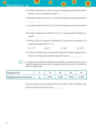 54
secuencia 20
a)	 Cuando la temperatura es de 0 °C, ¿cuál es la temperatura en grados Fahrenheit?
(Es decir, ¿cuál es la ordenada al origen?)
b)	 Cuando la temperatura es de 5 °C, ¿cuál es la temperatura en grados Fahrenheit?
c)	 Cuando la temperatura es de 10 °C, ¿cuál es la temperatura en grados Fahrenheit?
d)	 Cuando la temperatura cambia de 0 °C a 5 °C , ¿cuántos grados Fahrenheit au-
mentó?
e)	 Decidan cuál de las siguientes cantidades fue el aumento de temperatura, si la
temperatura cambió de 0 °C a 1 °C.
A)  1 .7 °F	 B)  2 °F	 C)  1.8 °F	 D)  1.9 °F
f)	 Escriban una expresión que relacione y (la temperatura medida en grados Fahren-
heit) con x (la temperatura medida en grados Celsius). y =
2.	 La longitud de los metales se modifica al ser sometidos a cambios de temperatura. La
siguiente tabla muestra cómo varía la longitud de una barra de hierro al someterla a
distintas temperaturas.
Temperatura (°C) 0 10 20 30 40
Longitud de la barra de hierro (m) 10 10.012 10.024 10.036 10.048
Si x es la temperatura y y la longitud de la barra de hierro, ¿cuál es la expresión que
permite encontrar y a partir de x? y =
MAT2 B3 S20.indd 54 9/10/07 12:32:32 PM
 