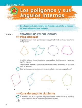 60
secuencia 21
sesión 1
Los polígonos y sus
ángulos internos
En esta secuencia determinarás una fórmula para calcular la suma de
los ángulos internos de un polígono.
TRIÁNGULOS EN POLÍGONOS
Para empezar
Un polígono es una figura geométrica cerrada y plana formada por lados rectos. Como
los siguientes:
La palabra polígono viene de las palabras griegas poli que significa muchos y gonos que
significa ángulos.
Un polígono es convexo si cada uno de sus ángulos internos mide menos de 180º y sus
lados no se cruzan.
Observen los siguientes pentágonos y comenten: ¿Cuáles son convexos y cuáles no?
Consideremos lo siguiente
a)	 Para cada uno de los siguientes polígonos convexos, tomen uno de los vértices y,
desde ese vértice, tracen todas las diagonales del polígono.
R S T V
MAT2 B3 S21.indd 60 9/10/07 12:33:33 PM
 