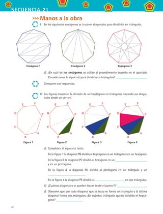 62
secuencia 21
Manos a la obra
I.	 En los siguientes eneágonos se trazaron diagonales para dividirlos en triángulos.
a)	 ¿En cuál de los eneágonos se utilizó el procedimiento descrito en el apartado
Consideremos lo siguiente para dividirlo en triángulos?
Comparen sus respuestas.
II.	 Las figuras muestran la división de un heptágono en triángulos trazando sus diago-
nales desde un vértice.
a)	 Completen el siguiente texto.
	 En la figura 1 la diagonal PB dividió al heptágono en un triángulo y en un hexágono.
	 En la figura 2 la diagonal PC dividió al hexágono en un
y en un pentágono.
	 En la figura 3 la diagonal PD dividió al pentágono en un triángulo y un
	 En la figura 4 la diagonal PE dividió al en dos triángulos.
b)	 ¿Cuántas diagonales se pueden trazar desde el punto P?
c)	 Observen que por cada diagonal que se traza se forma un triángulo y la última
diagonal forma dos triángulos ¿En cuántos triángulos quedó dividido el heptá-
gono?
Eneágono 1	 Eneágono 2	 Eneágono 3
Figura 1	 Figura 2	 Figura 3	 Figura 4
P
A
B
C
D
E F
P
A
B
C
D
E F
P
A
B
C
D
E F
P
A
B
C
D
E F
MAT2 B3 S21.indd 62 9/10/07 12:33:34 PM
 