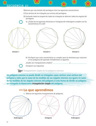 64
secuencia 21
Observen que esta división del pentágono tiene las siguientes características:
(1)	Los vértices de los triángulos son vértices del pentágono.
(2)	Juntando todos los ángulos de todos los triángulos se obtienen todos los ángulos del
pentágono.
a)	 ¿Cuáles de las siguientes divisiones en triángulos del endecágono cumplen con las
características (1) y (2)?
b)	 Verifiquen que estas características se cumplen para las divisiones que realizaron
en los polígonos del apartado Consideremos lo siguiente.
¿Cuáles son triangulaciones simples? y
Comparen sus respuestas.
Triangulaciones simples de los polígonos convexos
División 1	 División 2	 División 3
Dodecágono	 Octágono	 Endecágono
Un polígono convexo se puede dividir en triángulos cuyos vértices sean vértices del
polígono y tales que la suma de las medidas de sus ángulos internos sea igual a la suma
de las medidas de los ángulos internos del polígono. A esta forma de dividir un polígono
en triángulos le llamaremos triangulación simple del polígono.
Lo que aprendimos
1.	 Observa las siguientes triangulaciones de polígonos.
MAT2 B3 S21.indd 64 9/10/07 12:33:35 PM
 