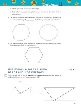 65
IIMATEMÁTICAS
a) Tacha la que no sea una triangulación simple.
b) ¿Cuál de las triangulaciones simples se obtuvo trazando las diagonales desde un
mismo vértice?
2.	 ¿En cuántos triángulos se pueden dividir cada uno de los siguientes polígonos con
una triangulación simple? . Haz las triangulaciones correspondientes.
3.	 Haz una triangulación simple del siguiente hexágono, pero que no se obtenga trazan-
do las diagonales desde un mismo vértice.
UNA FÓRMULA PARA LA SUMA
DE LOS ÁNGULOS INTERNOS
En la secuencia 4 de tu libro de Matemáticas II, volumen I, aprendiste que la suma de
los ángulos internos de un triángulo es igual a 180°.
sesión 2
MAT2 B3 S21.indd 65 9/10/07 12:33:36 PM
 