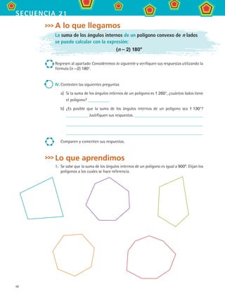 68
secuencia 21
A lo que llegamos
La suma de los ángulos internos de un polígono convexo de n lados
se puede calcular con la expresión:
(n – 2) 180º
Regresen al apartado Consideremos lo siguiente y verifiquen sus respuestas utilizando la
fórmula (n —2) 180°.
IV.	Contesten las siguientes preguntas
a)	 Si la suma de los ángulos internos de un polígono es 1 260°, ¿cuántos lados tiene
el polígono?
b)	 ¿Es posible que la suma de los ángulos internos de un polígono sea 1 130°?
Justifiquen sus respuestas.
Comparen y comenten sus respuestas.
Lo que aprendimos
1.	 Se sabe que la suma de los ángulos internos de un polígono es igual a 900º. Elijan los
polígonos a los cuales se hace referencia.
MAT2 B3 S21.indd 68 9/10/07 12:33:37 PM
 