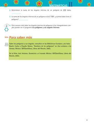 69
IIMATEMÁTICAS
2.	 Determinen la suma de los ángulos internos de un polígono de 235 lados.
3.	 La suma de los ángulos internos de un polígono es de 2 700°, ¿cuántos lados tiene el
polígono?
4.	 Para conocer más sobre los ángulos internos de polígonos y las triangulaciones sim-
ples pueden ver el programa Los polígonos y sus ángulos internos.
Para saber más
Sobre los polígonos y sus ángulos, consulten en las Bibliotecas Escolares y de Aula:
Bosch, Carlos y Claudia Gómez. “Nombres de los polígonos” en Una ventana a las
formas. México: SEP/Santillana, Libros del Rincón, 2003.
De la Peña, José Antonio. Geometría y el mundo. México: SEP/Santillana, Libros del
Rincón, 2003.
MAT2 B3 S21.indd 69 9/10/07 12:33:38 PM
 