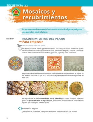70
secuencia 22
sesión 1
Mosaicos y
recubrimientos
En esta secuencia conocerás las características de algunos polígonos
que permiten cubrir el plano.
Recubrimientos del plano
Para empezar
Que no quede nada sin cubrir
La reproducción de figuras geométricas se ha utilizado para cubrir superficies planas
creando hermosos diseños que adornan casas, pirámides, templos y tumbas. También es
común ver estos recubrimientos en telas, pinturas, tapetes y otros accesorios.
Es posible que estos recubrimientos hayan sido copiados de la reproducción de figuras en
las bellezas naturales ya que en la naturaleza se pueden encontrar muchos patrones de
este tipo.
Las figuras que se pueden reproducir una y otra vez para cubrir cualquier superficie
plana sin que se encimen ni dejen huecos, para formar diseños como los anteriores son
figuras que sirven para cubrir el plano.
Comenten la pregunta
¿En alguno de los diseños, las figuras se enciman o dejan huecos?; ¿en cuáles?
MAT2 B3 S22.indd 70 9/10/07 12:34:38 PM
 
