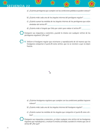 72
secuencia 22
a)	 ¿Cuántos pentágonos que cumplan con las condiciones pedidas se pueden colocar?
b)	 ¿Cuánto mide cada uno de los ángulos internos del pentágono regular?
c)	 ¿Cuánto suman las medidas de los ángulos internos de los pentágonos que están
alrededor del vértice F?
d)	 ¿Cuánto mide el ángulo que falta por cubrir para rodear el vértice F?
Comparen sus respuestas y comenten, ¿sucede lo mismo con cualquier vértice de los
pentágonos regulares? ¿Por qué?
II.	 Utilicen el hexágono regular que recortaron y reprodúzcanlo de tal manera que los
hexágonos compartan el punto E como vértice, que no se encimen y que no dejen
huecos.
a)	 ¿Cuántos hexágonos regulares que cumplan con las condiciones pedidas lograron
colocar?
b)	 ¿Cuánto mide cada uno de los ángulos internos del hexágono regular?
c)	 ¿Cuánto suman las medidas de los ángulos que comparten el punto E como vér-
tice?
Comparen sus respuestas y comenten, ¿si elijen cualquier otro vértice de los hexágonos
regulares que reprodujeron, y realizan la misma actividad, sucederá lo mismo que con el
vértice E? ¿Por qué?
E
MAT2 B3 S22.indd 72 9/10/07 12:34:54 PM
 