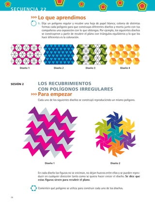 74
secuencia 22
Lo que aprendimos
1.	 Elije un polígono regular y recubre una hoja de papel blanca; colorea de distintas
formas cada polígono para que construyas diferentes diseños y monta junto con tus
compañeros una exposición con lo que obtengas. Por ejemplo, los siguientes diseños
se construyeron a partir de recubrir el plano con triángulos equiláteros y lo que los
hace diferentes es la coloración.
Los recubrimientos
con polígonos irregulares
Para empezar
Cada uno de los siguientes diseños se construyó reproduciendo un mismo polígono.
Sesión 2
En cada diseño las figuras no se enciman, no dejan huecos entre ellas y se pueden repro-
ducir en cualquier dirección tanto como se quiera hacer crecer el diseño. Se dice que
estas figuras sirven para recubrir el plano.
Comenten qué polígono se utiliza para construir cada uno de los diseños.
Diseño 1 Diseño 2
	 Diseño 1	 Diseño 2	 Diseño 3	 Diseño 4
MAT2 B3 S22.indd 74 9/10/07 12:34:56 PM
 