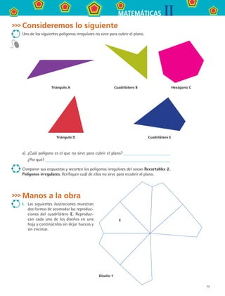 75
IIMATEMÁTICAS
Consideremos lo siguiente
Uno de los siguientes polígonos irregulares no sirve para cubrir el plano.
Triángulo A Cuadrilátero B Hexágono C
Triángulo D Cuadrilátero E
a)	 ¿Cuál polígono es el que no sirve para cubrir el plano?
¿Por qué?
Comparen sus respuestas y recorten los polígonos irregulares del anexo Recortables 2.
Polígonos irregulares. Verifiquen cuál de ellos no sirve para recubrir el plano.
Manos a la obra
I.	 Las siguientes ilustraciones muestran
dos formas de acomodar las reproduc-
ciones del cuadrilátero E. Reproduz-
can cada uno de los diseños en una
hoja y continúenlos sin dejar huecos y
sin encimar.
Diseño 1
E
MAT2 B3 S22.indd 75 9/10/07 12:34:57 PM
 
