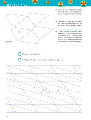 76
secuencia 22
a)	 ¿Con cuál de los dos diseños lograron
colocar el mayor número de cuadri-
láteros sin dejar huecos ni encimar?
b)	 ¿Con cuál de los diseños podrían se-
guir colocando cuadriláteros sin que
se encimen y sin que dejen huecos?
c)	 En cada uno de los diseños sobre-
pongan un cuadrilátero en los mar-
cados con la letra E. Si desplazan y
giran el cuadrilátero sin levantarlo,
¿en cuál de los diseños pueden llevar
el cudrilátero E a uno de sus vecinos?Diseño 2
Comparen sus respuestas.
II.	 El siguiente diseño se hizo reproduciendo el triángulo A.
1
2
34
5
6
R
E
MAT2 B3 S22.indd 76 9/10/07 12:34:57 PM
 