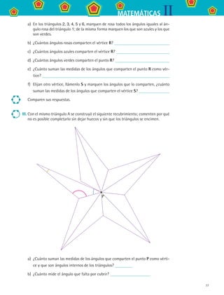 77
IIMATEMÁTICAS
a)	 En los triángulos 2, 3, 4, 5 y 6, marquen de rosa todos los ángulos iguales al án-
gulo rosa del triángulo 1; de la misma forma marquen los que son azules y los que
son verdes.
b)	 ¿Cuántos ángulos rosas comparten el vértice R?
c)	 ¿Cuántos ángulos azules comparten el vértice R?
d)	 ¿Cuántos ángulos verdes comparten el punto R?
e)	 ¿Cuánto suman las medidas de los ángulos que comparten el punto R como vér-
tice?
f) 	Elijan otro vértice, llámenlo S y marquen los ángulos que lo comparten, ¿cuánto
suman las medidas de los ángulos que comparten el vértice S?
Comparen sus respuestas.
III.	Con el mismo triángulo A se construyó el siguiente recubrimiento; comenten por qué
no es posible completarlo sin dejar huecos y sin que los triángulos se encimen.
a)	 ¿Cuánto suman las medidas de los ángulos que comparten el punto P como vérti-
ce y que son ángulos internos de los triángulos?
b)	 ¿Cuánto mide el ángulo que falta por cubrir?
P
MAT2 B3 S22.indd 77 9/10/07 12:34:57 PM
 