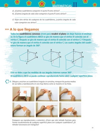 79
IIMATEMÁTICAS
a)	 ¿Cuántos cuadriláteros comparten el punto T como vértice?
b)	 ¿Cuántos ángulos de cada color comparten el punto T como vértice?
c)	 Elijan otro vértice de cualquiera de los cuadriláteros, ¿cuántos ángulos de cada
color comparten ese vértice?
A lo que llegamos
Todos los cuadriláteros convexos sirven para recubrir el plano sin dejar huecos ni encimar-
se. En la figura el cuadrilátero ABCD se gira de manera que el vértice D coincida con el
vértice C. Después se gira de manera que el vértice B coincida con el vértice C.Y Después
se gira de manera que el vértice A coincida con el vértice C. Los cuatro ángulos del cuadri-
látero forman un ángulo de 360º.
A
B
D
C
A
B
D
C
A
B
D
Esto se debe a que las medidas de sus ángulos internos suman 360º.
El cuadriláteroABCD se puede continuar reproduciendo hasta cubrir cualquier superficie plana.
V.	 Dibujen y recorten un cuadrilátero irregular en cartulina, marquen los puntos medios
de sus lados y reprodúzcanlo en una hoja blanca como se muestra en las fotos.
Comparen sus reproducciones y comenten: ¿Creen que este método funcione para
formar recubrimientos de cualquier superficie plana con cualquier cuadrilátero?, ¿El
método funcionará con triángulos?
MAT2 B3 S22.indd 79 9/10/07 12:35:24 PM
 