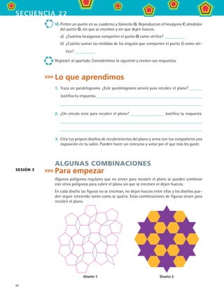 80
secuencia 22
VI.	Pinten un punto en su cuaderno y llámenlo Q. Reproduzcan el hexágono C alrededor
del punto Q, sin que se encimen y sin que dejen huecos.
a)	 ¿Cuántos hexágonos comparten el punto Q como vértice?
b)	 ¿Cuánto suman las medidas de los ángulos que comparten el punto Q como vér-
tice?
Regresen al apartado Consideremos lo siguiente y revisen sus respuestas.
Lo que aprendimos
1.	 Traza un paralelogramo. ¿Este paralelogramo servirá para recubrir el plano?
Justifica tu respuesta.
	
2.	 ¿Un círculo sirve para recubrir el plano? Justifica tu respuesta.
	
3.	 Crea tus propios diseños de recubrimientos del plano y arma con tus compañeros una
exposición en tu salón. Pueden hacer un concurso y votar por el que más les guste.
Algunas combinaciones
Para empezar
Algunos polígonos regulares que no sirven para recubrir el plano se pueden combinar
con otros polígonos para cubrir el plano sin que se encimen ni dejen huecos.
En cada diseño las figuras no se enciman, no dejan huecos entre ellas y los diseños pue-
den seguir creciendo tanto como se quiera. Estas combinaciones de figuras sirven para
recubrir el plano.
Sesión 3
Diseño 1 Diseño 2
MAT2 B3 S22.indd 80 9/10/07 12:35:24 PM
 