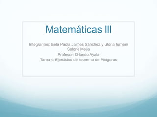 Matemáticas lll
Integrantes: Isela Paola Jaimes Sánchez y Gloria Iurheni
Solorio Mejia
Profesor: Orlando Ayala
Tarea 4: Ejercicios del teorema de Pitágoras
 
