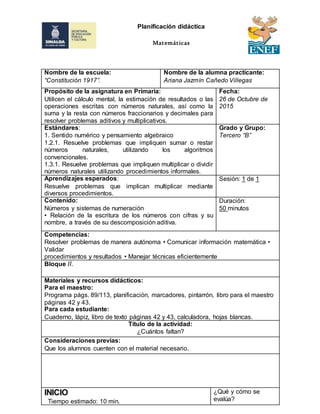 Nombre de la escuela:
“Constitución 1917”.
Nombre de la alumna practicante:
Ariana Jazmín Cañedo Villegas
Propósito de la asignatura en Primaria:
Utilicen el cálculo mental, la estimación de resultados o las
operaciones escritas con números naturales, así como la
suma y la resta con números fraccionarios y decimales para
resolver problemas aditivos y multiplicativos.
Fecha:
26 de Octubre de
2015
Estándares:
1. Sentido numérico y pensamiento algebraico
1.2.1. Resuelve problemas que impliquen sumar o restar
números naturales, utilizando los algoritmos
convencionales.
1.3.1. Resuelve problemas que impliquen multiplicar o dividir
números naturales utilizando procedimientos informales.
Grado y Grupo:
Tercero “B”
Aprendizajes esperados:
Resuelve problemas que implican multiplicar mediante
diversos procedimientos.
Sesión: 1 de 1
Contenido:
Números y sistemas de numeración
• Relación de la escritura de los números con cifras y su
nombre, a través de su descomposición aditiva.
Duración:
50 minutos
Competencias:
Resolver problemas de manera autónoma • Comunicar información matemática •
Validar
procedimientos y resultados • Manejar técnicas eficientemente
Bloque II.
Materiales y recursos didácticos:
Para el maestro:
Programa págs. 89/113, planificación, marcadores, pintarrón, libro para el maestro
páginas 42 y 43.
Para cada estudiante:
Cuaderno, lápiz, libro de texto páginas 42 y 43, calculadora, hojas blancas.
Título de la actividad:
¿Cuántos faltan?
Consideraciones previas:
Que los alumnos cuenten con el material necesario.
INICIO
Tiempo estimado: 10 min.
¿Qué y cómo se
evalúa?
Planificación didáctica
Matemáticas
 