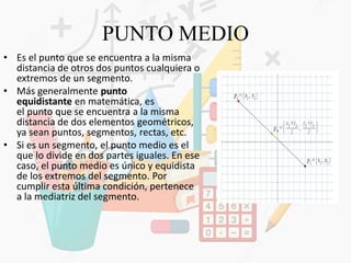 PUNTO MEDIO
• Es el punto que se encuentra a la misma
distancia de otros dos puntos cualquiera o
extremos de un segmento.
• Más generalmente punto
equidistante en matemática, es
el punto que se encuentra a la misma
distancia de dos elementos geométricos,
ya sean puntos, segmentos, rectas, etc.
• Si es un segmento, el punto medio es el
que lo divide en dos partes iguales. En ese
caso, el punto medio es único y equidista
de los extremos del segmento. Por
cumplir esta última condición, pertenece
a la mediatriz del segmento.
 