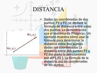DISTANCIA
• Dadas las coordenadas de dos
puntos, P1 y P2, se deduce la
fórmula de distancia entre estos
dos puntos. La demostración
usa el teorema de Pitágoras. Un
ejemplo muestra cómo usar la
fórmula para determinar la
distancia entre dos puntos
dadas sus coordenadas La
distancia entre dos puntos P1 y
P2 del plano la denotaremos
por d(P1,P2 ). La fórmula de la
distancia usa las coordenadas
de los puntos.
 