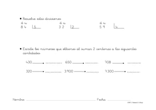 Nombre: ............................................................................................................................... Fecha: ..........................................
©Mª C.Tabarés/L.A.Rojo
• Resuelve estas divisiones:
d u d u d u
8 4 5 3 2 2 5 9 4
• Escribe los números que obtienes al sumar 2 centenas a las siguientes
cantidades:
430 …………. 650 ……….. 708 ……….
320 ………… 3.900 ………. 7.300 ………..
 