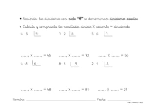 Nombre: ............................................................................................................................... Fecha: ..........................................
©Mª C.Tabarés/L.A.Rojo
• Recuerda: las divisiones con resto “0” se denominan divisiones exactas.
• Calcula y comprueba los resultados: divisor X cociente = dividendo
4 5 9 7 2 8 5 6 7
…… X …… = 45 …… X …… = 72 …… X …… = 56
4 8 6 8 1 9 2 1 3
…… X …… = 48 …… X …… = 81 …… X …… = 21
 