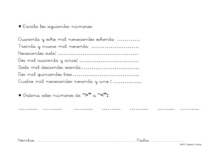 Nombre: ............................................................................................................................... Fecha: ..........................................
©Mª C.Tabarés/L.A.Rojo
• Escribe los siguientes números:
Cuarenta y ocho mil novecientos ochenta: …………
Treinta y nueve mil noventa: …………………….
Novecientos siete: ……………………………………
Dos mil cuarenta y cinco: ………………………….
Siete mil doscientos sesenta:…………………………
Dos mil quinientos tres:……………………………..
Cuatro mil novecientos noventa y uno : ……………
• Ordena estos números de “>” a “<”:
……..... ……..... ……..... ……..... ……..... …….... …….....
 