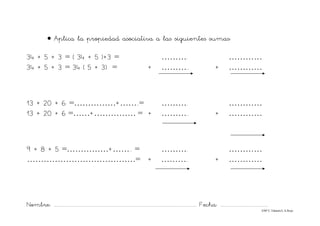 Nombre: ............................................................................................................................... Fecha: ..........................................
©Mª C.Tabarés/L.A.Rojo
• Aplica la propiedad asociativa a las siguientes sumas:
34 + 5 + 3 = ( 34 + 5 )+3 = ………. …………
34 + 5 + 3 = 34 ( 5 + 3) = + ……….. + …………
13 + 20 + 6 =……………+……..= ………. …………
13 + 20 + 6 =……+…………… = + ……….. + …………
9 + 8 + 5 =……………+…….. = ………. …………
…………………………………= + ……….. + …………
 
