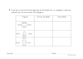 Nombre: ............................................................................................................................... Fecha: ..........................................
©Mª C.Tabarés/L.A.Rojo
• Cuando sumamos las longitudes de los lados de un polígono, estamos
calculando el perímetro del polígono.
Figura Suma de lados Perímetro
4cm
2cm 2cm
4cm
3cm 3cm
3cm
2cm
2cm 2 cm
2cm
 