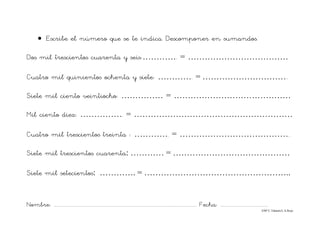 Nombre: ............................................................................................................................... Fecha: ..........................................
©Mª C.Tabarés/L.A.Rojo
• Escribe el número que se te indica. Descomponer en sumandos.
Dos mil trescientos cuarenta y seis:…………. = ………………………………
Cuatro mil quinientos ochenta y siete: …………. = …………………………..
Siete mil ciento veintiocho: …………… = ……………………………………
Mil ciento diez: ……………. = …………………………………………………
Cuatro mil trescientos treinta : …………. = …………………………………..
Siete mil trescientos cuarenta: ………… = ……………………………………
Siete mil setecientos: …………. = ……………………………………………..
 