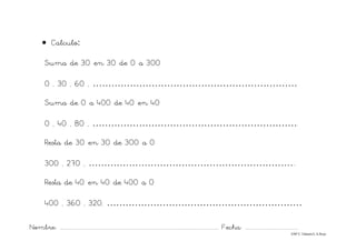Nombre: ............................................................................................................................... Fecha: ..........................................
©Mª C.Tabarés/L.A.Rojo
• Calculo:
Suma de 30 en 30 de 0 a 300
0 , 30 , 60 , …………………………………………………………
Suma de 0 a 400 de 40 en 40
0 , 40 , 80 , ………………………………………………………….
Resta de 30 en 30 de 300 a 0
300 , 270 , …………………………………………………………..
Resta de 40 en 40 de 400 a 0
400 , 360 , 320, ………………………………………………………
 